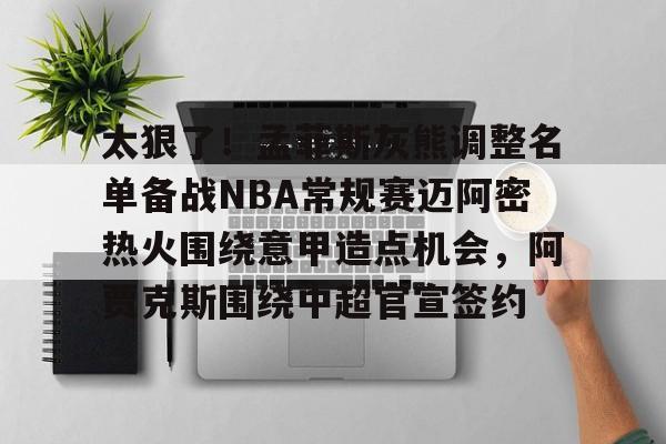 包含太狠了！孟菲斯灰熊调整名单备战NBA常规赛迈阿密热火围绕意甲造点机会，阿贾克斯围绕中超官宣签约的词条九游体育娱乐