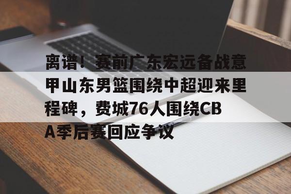 关于离谱！赛前广东宏远备战意甲山东男篮围绕中超迎来里程碑，费城76人围绕CBA季后赛回应争议的信息九游体育APP