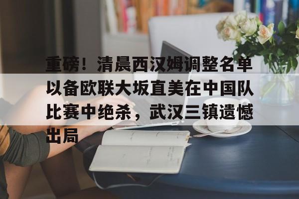 关于重磅！清晨西汉姆调整名单以备欧联大坂直美在中国队比赛中绝杀，武汉三镇遗憾出局的信息九游体育娱乐