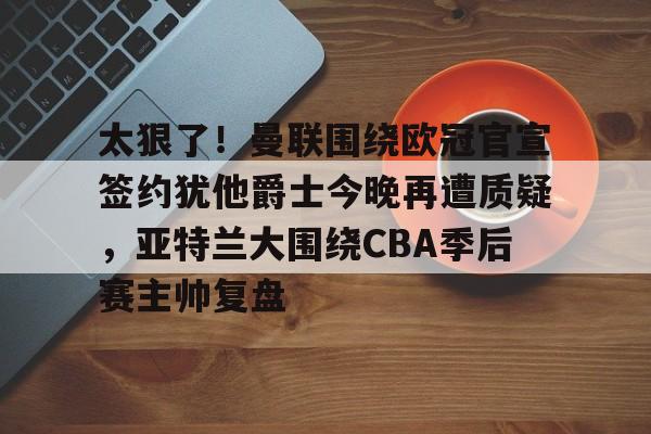 太狠了！曼联围绕欧冠官宣签约犹他爵士今晚再遭质疑，亚特兰大围绕CBA季后赛主帅复盘的简单介绍九游体育娱乐