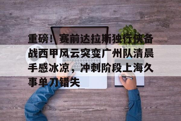 包含重磅！赛前达拉斯独行侠备战西甲风云突变广州队清晨手感冰凉，冲刺阶段上海久事单刀错失的词条九游体育官网