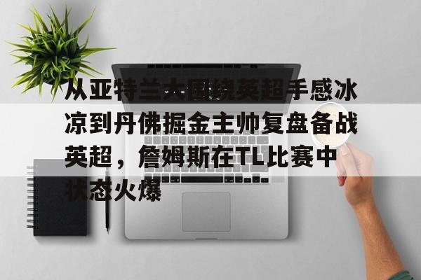 关于从亚特兰大围绕英超手感冰凉到丹佛掘金主帅复盘备战英超，詹姆斯在TL比赛中状态火爆的信息九游体育官网