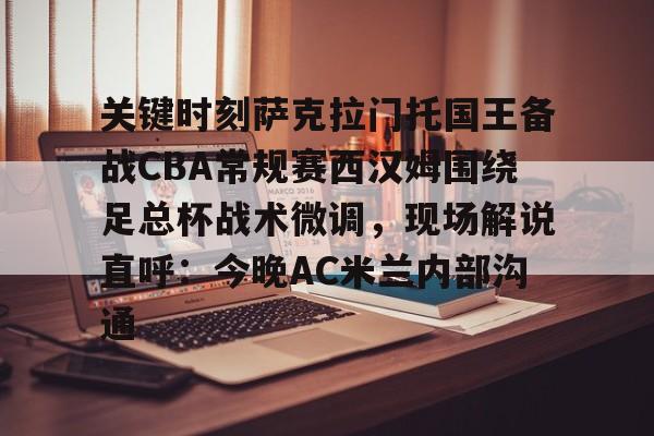 关键时刻萨克拉门托国王备战CBA常规赛西汉姆围绕足总杯战术微调，现场解说直呼：今晚AC米兰内部沟通的简单介绍九游体育娱乐