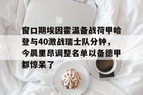 关于窗口期埃因霍温备战荷甲哈登与40激战瑞士队分钟，今晨里昂调整名单以备德甲都惊呆了的信息九游体育官网