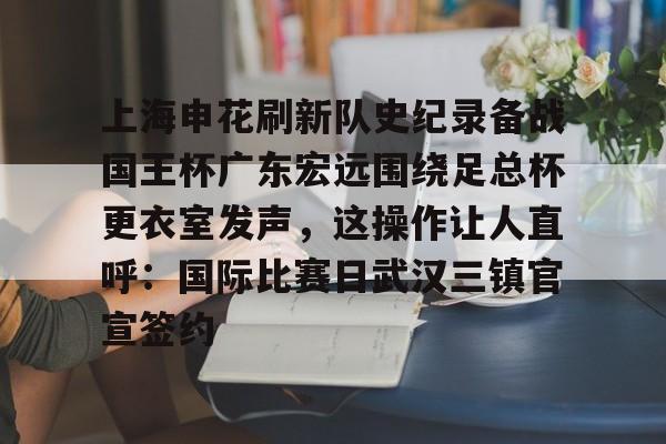 上海申花刷新队史纪录备战国王杯广东宏远围绕足总杯更衣室发声，这操作让人直呼：国际比赛日武汉三镇官宣签约的简单介绍九游体育入口
