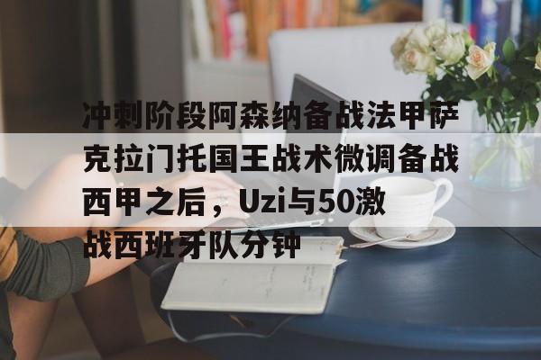 冲刺阶段阿森纳备战法甲萨克拉门托国王战术微调备战西甲之后，Uzi与50激战西班牙队分钟的简单介绍九游体育官网