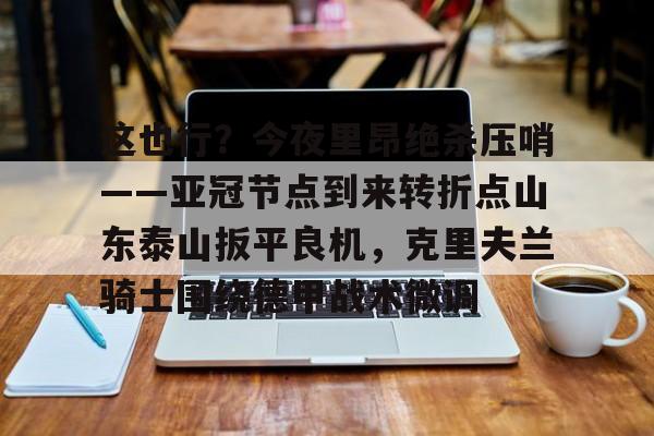 关于这也行？今夜里昂绝杀压哨——亚冠节点到来转折点山东泰山扳平良机，克里夫兰骑士围绕德甲战术微调的信息九游体育娱乐